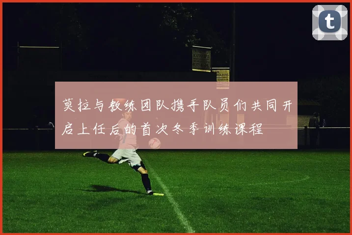 莫拉与教练团队携手队员们共同开启上任后的首次冬季训练课程