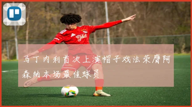 马丁内利首次上演帽子戏法荣膺阿森纳本场最佳球员