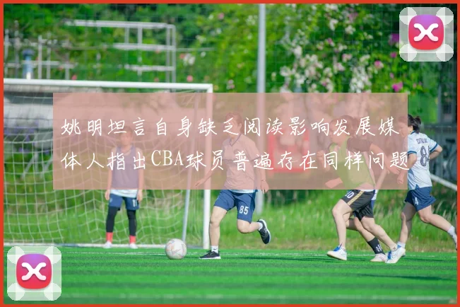 姚明坦言自身缺乏阅读影响发展媒体人指出CBA球员普遍存在同样问题