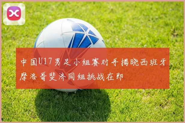 中国U17男足小组赛对手揭晓西班牙摩洛哥斐济同组挑战在即