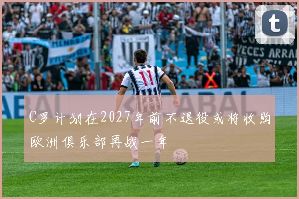C罗计划在2027年前不退役或将收购欧洲俱乐部再战一年