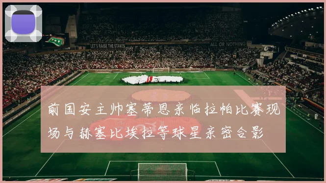前国安主帅塞蒂恩亲临拉帕比赛现场与赫塞比埃拉等球星亲密合影