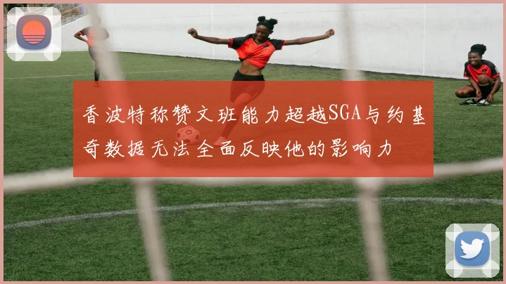 香波特称赞文班能力超越SGA与约基奇数据无法全面反映他的影响力