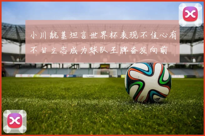 小川航基坦言世界杯表现不佳心有不甘立志成为球队王牌奋发向前