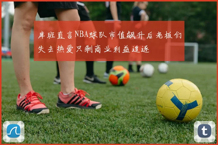 库班直言NBA球队市值飙升后老板们失去热爱只剩商业利益追逐