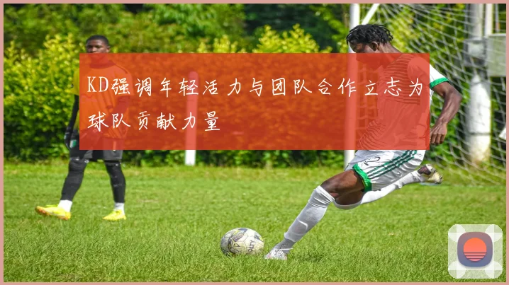 KD强调年轻活力与团队合作立志为球队贡献力量