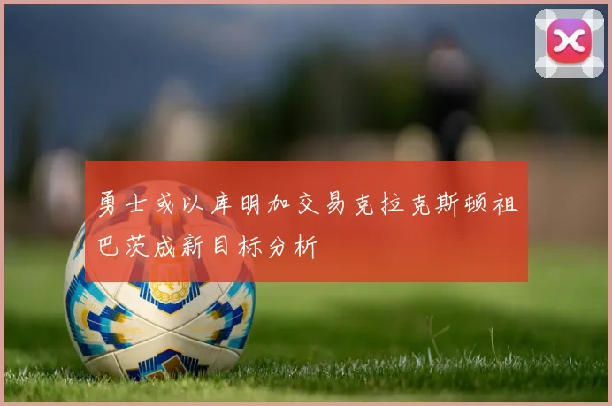 勇士或以库明加交易克拉克斯顿祖巴茨成新目标分析