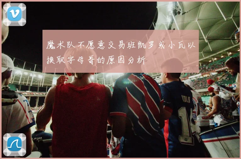 魔术队不愿意交易班凯罗或小瓦以换取字母哥的原因分析
