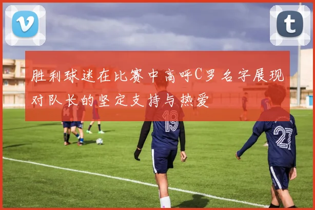 胜利球迷在比赛中高呼C罗名字展现对队长的坚定支持与热爱