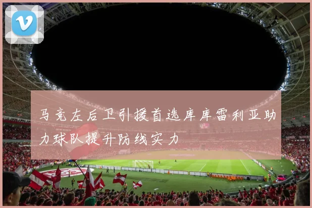马竞左后卫引援首选库库雷利亚助力球队提升防线实力