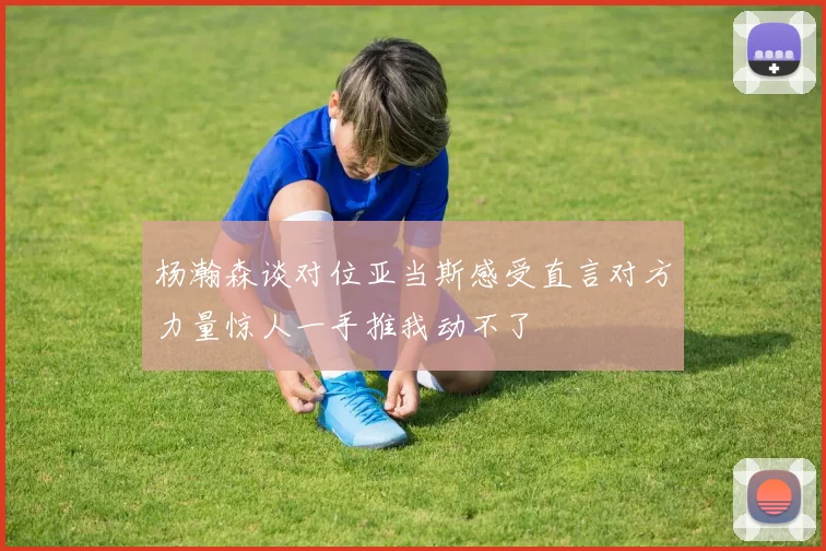 杨瀚森谈对位亚当斯感受直言对方力量惊人一手推我动不了