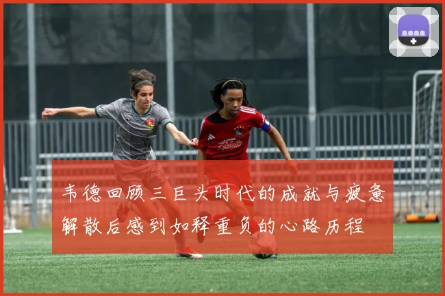 韦德回顾三巨头时代的成就与疲惫解散后感到如释重负的心路历程
