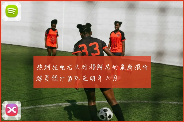 热刺拒绝尤文对穆阿尼的最新报价球员预计留队至明年六月