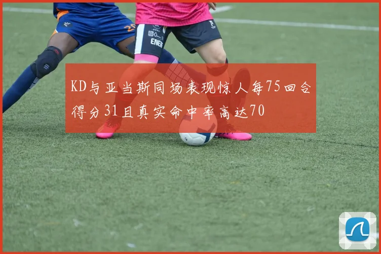 KD与亚当斯同场表现惊人每75回合得分31且真实命中率高达70