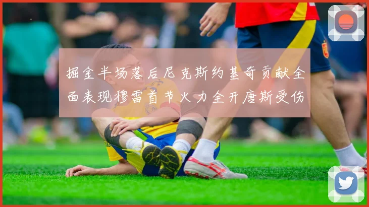 掘金半场落后尼克斯约基奇贡献全面表现穆雷首节火力全开唐斯受伤拼搏不止