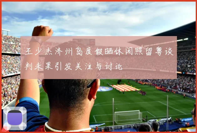 王少杰济州岛度假晒休闲照留粤谈判未果引发关注与讨论