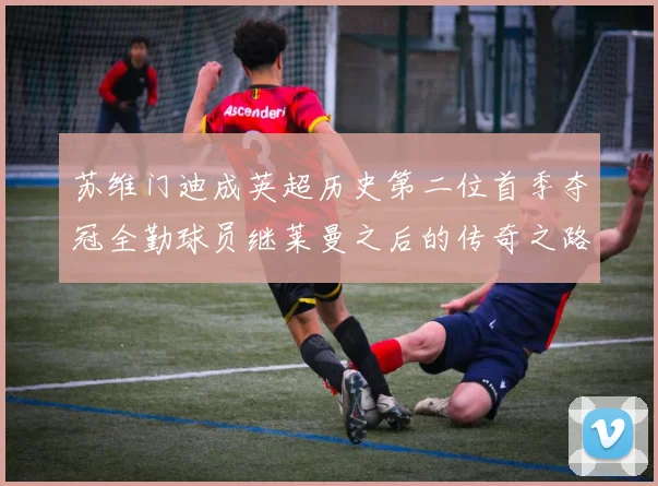 苏维门迪成英超历史第二位首季夺冠全勤球员继莱曼之后的传奇之路
