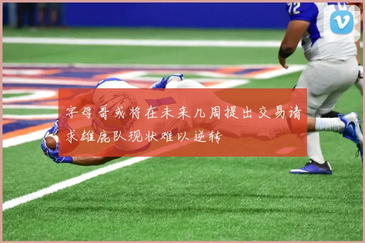 字母哥或将在未来几周提出交易请求雄鹿队现状难以逆转