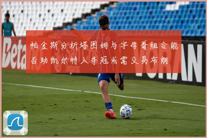 帕金斯分析塔图姆与字母哥组合能否助凯尔特人夺冠或需交易布朗